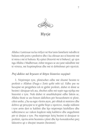 7
Hyrje
Allahu i Lartësuar na ka rrëfyer në Kur’anin famëlartë ndodhi të
bukura mbi jetën e profetëve dhe i ka cilësuar ato si historitë më
të mira e më të bukura. Ky epitet (historitë më të bukura), që vjen
nga Allahu i Madhëruar, është tregues se ato janë ndodhitë më
të vërteta, më kuptimplotat dhe më të dobishmet për njerëzit.
Prej dobive më kryesore të këtyre historive veçojmë:
1. Nëpërmjet tyre, plotësohet edhe më shumë besimi te
profetët e Allahut (Paqja e Zotit qoftë mbi ta). Edhe pse ne
besojmë në përgjithësi tek të gjithë profetët, duhet të dimë se
besimi i detajuar tek ata, shtohet edhe më tepër nga njohja me
historitë e tyre. Nuk duhet të anashkalojmë edhe faktin se,
Allahu thotë se ato histori dallohen për besueshmëri të plotë,
cilësi unike, ç’ka ua ngre vlerën atyre, për shkak të mirësive dhe
dobive që përçojnë te të gjithë llojet e njerëzve, madje ndikimi
i tyre arrin deri te kafshët dhe kjo nëpërmjet këshillave dhe
udhëzimeve sa i takon kujdesit ndaj kafshëve dhe angazhimit
për të drejtat e tyre. Pra nëpërmjet këtij besimi të detajuar te
profetët, njeriu arrin besimin e plotë dhe kjo konsiderohet prej
faktorëve që e shtojnë imanin (besimin).
 