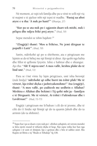H i s t o r i t ë e p e j g a m b e r ë v e
70
Në moment, ai vajti tek familja dhe pa u vënë re solli një viç
të majmë e të pjekur mbi një tepsi të madhe. “Pastaj ua afroi
atyre e u tha: ‘A nuk po hani?’” (Dharijat, 27)
“Kur pa se ata nuk po i zgjasnin duart tek mishi, nuk i
pëlqeu dhe ndjeu frikë prej atyre.” (Hud, 70)
Sepse mendoi se ishin hajdutë.20
“(Engjëjt) thanë: ‘Mos u frikëso, Ne jemi dërguar te
populli i Lutit’”. (Hud, 70)
Sarën, ndërkohë që po u shërbente, ata e përgëzuan me
lajmin se do të bëhej me një fëmijë të ditur. Ajo qeshi nga habia
dhe filloi të qëllonte fytyrën. Ishte e habitur dhe e shtangur. 
Ajo tha: “Ah! E mjera unë! A mos vallë, kështu plakë do të
lind unë.” (Hud, 72)
Para se t’më vinte ky lajm përgëzues, unë isha beronjë
(nuk lindja) “ndërkohë që edhe burri im është plak! Me të
vërtetë, kjo është diçka e jashtëzakonshme!” Ata (engjëjt),
thanë: “A mos vallë, po çuditesh me urdhrin e Allahut?
Mëshira e Allahut dhe bekimi i Tij qoftë mbi ju - familjen
e të Dërguarit. Me të vërtetë, Ai është i Falënderuar dhe i
Lavdëruar!”  (Hud, 72-73)
Engjëjt i përgëzuan me Is’hakun i cili do të jetonte, dhe të
cilit do t’i lindte një fëmijë që do ta quanin Jakub dhe do ta
arrinin (do ta shihnin).
20 
Sepse kur i pa se duart e tyre nuk po i  afrohen ushqimit, në vetvete mendoi
se këta njerëz mund të mbanin diçka të keqe. Kjo sepse miku kur han nga
ushqimi i të zotit të shtëpisë, kjo e qetëson dhe e bën të ndihet mirë. Ibn
Kajjim në librin e tij “Risale et Tebukije” fq 130.
 