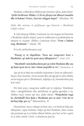 I b r a h i m i ( a l e j h i s e l a m ) 71
Ibrahimi,efalënderoiAllahunpërmirësitëeplota,dukethënë:
“Qoftë lavdëruar Allahu, i Cili në pleqëri më dhuroi Ismailin
dhe Is’hakun! Vërtet, Zoti im i dëgjon lutjet!”  (Ibrahim, 39)
Dobi dhe mësime të përfituara nga historia e Ibrahimit
(alejhi selam)
1- Çdo detaj që Allahu i Lartësuar na e ka treguar në historinë
e Ibrahimit (alejhi selam), jemi të urdhëruar ta praktikojmë në
mënyrë të veçantë. Allahu i Lartësuar thotë: “Fenë e babait
tuaj, Ibrahimit.”  (Haxh, 78)
D.m.th, përkushtojuni asaj!
“Pastaj ty të shpallëm: ‘Paso me sinqeritet fenë e
Ibrahimit, që nuk ka qenë prej idhujtarëve’”. (Nahl, 123)
“Shembull i mrekullueshëm për ju është Ibrahimi dhe ata
që kanë qenë me të, kur i thanë popullit të vet.” (Mumtehine, 4)
Ajo që ka të bëjë me teuhidin (njësimin e Zotit në adhurim),
bazat e fesë, besimin, vlerat morale dhe çdo gjë për të cilën Allahu
na ka treguar për të (Ibrahimin), ndjekja e tij, konsiderohet prej
fesë sonë.
Për këtë arsye, meqenëse urdhri për të ndjekur  Ibrahimin
ishte i përgjithshëm dhe përfshinte të gjitha gjendjet e tij,
Allahu veçoi vetëm një rast, duke thënë: “Përjashtim (nga
ky shembull) bën fjala e Ibrahimit për të atin: ‘Unë do të
kërkoj falje për ty.’” (Mumtehine, 4)
Domethënë: mos e ndiqni në këtë rast, e të kërkoni falje për
idhujtarët, sepse kërkimi i faljes që bëri Ibrahimi, ishte vetëm
një premtim që ai ia kishte dhënë babait, por kur iu bë e qartë
se ai ishte armik i Zotit, u distancua prej tij.
 