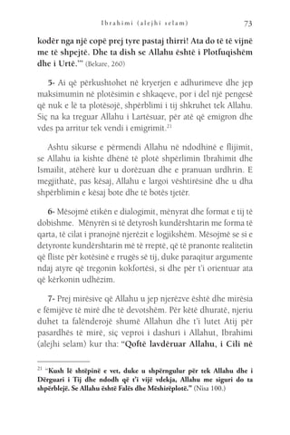 I b r a h i m i ( a l e j h i s e l a m ) 73
kodër nga një copë prej tyre pastaj thirri! Ata do të të vijnë
me të shpejtë. Dhe ta dish se Allahu është i Plotfuqishëm
dhe i Urtë.’” (Bekare, 260)
5- Ai që përkushtohet në kryerjen e adhurimeve dhe jep
maksimumin në plotësimin e shkaqeve, por i del një pengesë
që nuk e lë ta plotësojë, shpërblimi i tij shkruhet tek Allahu.
Siç na ka treguar Allahu i Lartësuar, për atë që emigron dhe
vdes pa arritur tek vendi i emigrimit.21
Ashtu sikurse e përmendi Allahu në ndodhinë e flijimit,
se Allahu ia kishte dhënë të plotë shpërlimin Ibrahimit dhe
Ismailit, atëherë kur u dorëzuan dhe e pranuan urdhrin. E
megjithatë, pas kësaj, Allahu e largoi vështirësinë dhe u dha
shpërblimin e kësaj bote dhe të botës tjetër.
6- Mësojmë etikën e dialogimit, mënyrat dhe format e tij të
dobishme.  Mënyrën si të detyrosh kundërshtarin me forma të
qarta, të cilat i pranojnë njerëzit e logjikshëm. Mësojmë se si e
detyronte kundërshtarin më të rreptë, që të pranonte realitetin
që fliste për kotësinë e rrugës së tij, duke paraqitur argumente
ndaj atyre që tregonin kokfortësi, si dhe për t’i orientuar ata
që kërkonin udhëzim.
7- Prej mirësive që Allahu u jep njerëzve është dhe mirësia
e fëmijëve të mirë dhe të devotshëm. Për këtë dhuratë, njeriu
duhet ta falënderojë shumë Allahun dhe t’i lutet Atij për
pasardhës të mirë, siç veproi i dashuri i Allahut, Ibrahimi
(alejhi selam) kur tha: “Qoftë lavdëruar Allahu, i Cili në
21 
“Kush lë shtëpinë e vet, duke u shpërngulur për tek Allahu dhe i
Dërguari i Tij dhe ndodh që t’i vijë vdekja, Allahu me siguri do ta
shpërblejë. Se Allahu është Falës dhe Mëshirëplotë.” (Nisa 100.)
 
