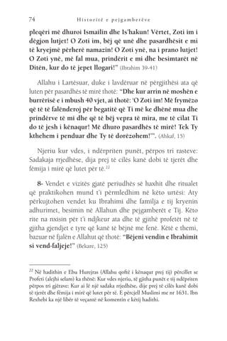 H i s t o r i t ë e p e j g a m b e r ë v e
74
pleqëri më dhuroi Ismailin dhe Is’hakun! Vërtet, Zoti im i
dëgjon lutjet! O Zoti im, bëj që unë dhe pasardhësit e mi
të kryejmë përherë namazin! O Zoti ynë, na i prano lutjet!
O Zoti ynë, më fal mua, prindërit e mi dhe besimtarët në
Ditën, kur do të jepet llogari!” (Ibrahim 39-41)
Allahu i Lartësuar, duke i lavdëruar në përgjithësi ata që
luten për pasardhës të mirë thotë: “Dhe kur arrin në moshën e
burrërisë e i mbush 40 vjet, ai thotë: ‘O Zoti im! Më frymëzo
që të të falënderoj për begatitë që Ti më ke dhënë mua dhe
prindërve të mi dhe që të bëj vepra të mira, me të cilat Ti
do të jesh i kënaqur! Më dhuro pasardhës të mirë! Tek Ty
kthehem i penduar dhe Ty të dorëzohem!’”. (Ahkaf, 15)
Njeriu kur vdes, i ndërpriten punët, përpos tri rasteve:
Sadakaja rrjedhëse, dija prej të cilës kanë dobi të tjerët dhe
fëmija i mirë që lutet për të.22
8- Vendet e vizitës gjatë periudhës së haxhit dhe ritualet
që praktikohen mund t’i përmledhim në këto urtësi: Aty
përkujtohen vendet ku Ibrahimi dhe familja e tij kryenin
adhurimet, besimin në Allahun dhe pejgamberët e Tij. Këto
rite na nxisin për t’i ndjkeur ata dhe të gjithë profetët në të
gjitha gjendjet e tyre që kanë të bëjnë me fenë. Këtë e themi,
bazuar në fjalën e Allahut që thotë: “Bëjeni vendin e Ibrahimit
si vend-faljeje!” (Bekare, 125)
22 
Në hadithin e Ebu Hurejras (Allahu qoftë i kënaqur prej tij) përcillet se
Profeti (alejhi selam) ka thënë: Kur vdes njeriu, të gjitha punët e tij ndëpriten
përpos tri gjërave: Kur ai lë një sadaka rrjedhëse, dije prej të cilës kanë dobi
të tjerët dhe fëmija i mirë që lutet për të. E përcjell Muslimi me nr 1631. Ibn
Rexhebi ka një libër të veçantë në komentin e këtij hadithi.
 