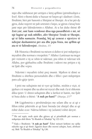 H i s t o r i t ë e p e j g a m b e r ë v e
76
mjet dhe ndihmesë për arritjen e këtij qëllimi (përmbushjen e
fesë). Këtë e themi duke u bazuar në lutjen që i dashuri i Zotit,
Ibrahimi, bëri për banorët e Shtëpisë së Shenjtë. Ai u lut për dy
gjëra, duke nxjerrë në pah urtësinë e lutjes, se gjërat e kësaj bote
janë mjet për falënderimin e Allahut. Ai u lut duke thënë: O
Zoti ynë, unë kam vendosur disa nga pasardhësit e mi, në
një luginë që nuk mbillet, afër Shtëpisë Tënde të Shenjtë,
që të falin namazin. Prandaj, bëj që zemrat e njerëzve të
ndiejnë dashamirësi për ata dhe jepu fruta, me qëllim që
ata të të falënderojnë. (Ibrahim, 37)
13- Historia e Ibrahimit na mëson si duhet të jetë mikpritja e
mysafirit dhe normat e rrespektit.23
 Allahu i Lartësuar na tregoi
për vizitorët e tij se ishin të nderuar, pra ishin të nderuar tek
Allahu, por gjithashtu edhe Ibrahimi i nderoi me pritjen e tij
në fjalë dhe vepra.
Nderimi i mysafirit është prej imanit. Mjafton të dimë se
Ibrahimi u shërbeu personalisht dhe e filloi i pari mikpritjen
para çdo gjëje tjetër.
I priti me ushqimin më të vyer që kishte, mishin e viçit, të
pjekur e të majmë dhe ua afroi në tryezë dhe nuk i la të shkonin
diku tjetër. U shtroi ushqimin dhe u kërkoi të hanin, me fjalë
të buta duke u thënë: “A nuk po hani?” (Dharijat, 27)24
14- Ligjshmëria e përshëndetjes me selam dhe se ai që e
fillon është pikërisht ai që futet brenda (në shtëpi) dhe ai që
është duke ecur. Ndërsa kthimi i tij (selamit) është detyrë.
23 
Për më tepër, rreth ajetit dhe gjërave që ai përmbledh për normat e
mikpritjes shih librin “Er Risaleh et Tebukije” fq 122-131.
24 
Fjala e Ibrahimit: “A nuk po hani?” Është mënyrë kërkimi me sjellje
ndryshe nga ai që thotë: Zgjatini duart dhe merrni ushqim, hani, afrohuni
etj. Shih “Er Risaleh et Tebukije” fq 130.
 