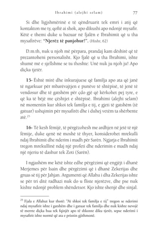I b r a h i m i ( a l e j h i s e l a m ) 77
Si dhe ligjshmërinë e të qëndruarit tek emri i atij që
kontakton me ty, qoftë ai shok, apo dikushi apo ndonjë mysafir.
Këtë e themi duke u bazuar në fjalën e Ibrahimit që u tha
mysafirëve: “Njerëz të panjohur!”. (Hixhr, 62)
D.m.th, nuk u njoh më përpara, prandaj kam dëshirë që të
prezantoheni personalisht. Kjo fjalë që u tha Ibrahimi, ishte
shumë më e sjellshme se tu thoshte: Unë nuk ju njoh ju! Apo
diçka tjetër.
15- Është mirë dhe inkurajuese që familja apo ata që janë
të ngarkuar për mbarëvajtjen e punëve të shtëpisë, të jenë të
vendosur dhe të gatshëm për çdo gjë që kërkohet pej tyre, e
që ka të bëjë me çështjet e shtëpisë. Ibrahimi (alejhi selam)
në momentin kur shkoi tek familja e tij, e gjeti të gatshëm (të
gatuar) ushqimin për mysafirët dhe i duhej vetëm ta shërbente
atë.25
16- Të kesh fëmijë, të përgëzohesh me ardhjen në jetë të një
fëmije, duke qenë në moshë të thyer, konsiderohet mrekulli
ndaj Ibrahimit dhe nderim i madh për Sarën. Ngjarja e Ibrahimit
tregon mrekullinë ndaj një profeti dhe nderimin e madh ndaj
një njeriu të dashur tek Zoti (Sarën).
I ngjashëm me këtë ishte edhe përgëzimi që engjëjt i dhanë
Merjemes për Isain dhe përgëzimi që i dhanë Zekerijas dhe
gruas së tij për Jahjan. Argumenti që Allahu i dha Zekerijas ishte
se për tri ditë radhazi nuk do u fliste njerëzve, dhe pse nuk
kishte ndonjë problem shëndetsor. Kjo ishte shenjë dhe sinjal.
25 
Fjala e Allahut kur thotë: “Ai shkoi tek familja e tij” tregon se nderimi
ndaj mysafirit ishte i gatshëm dhe i gatuar tek familja dhe nuk kishte nevojë
të merrte diçka hua tek fqinjët apo të shkonte diku tjetër, sepse nderimi i
mysafirit ishte normë që ata e prisnin gjithmonë.
 