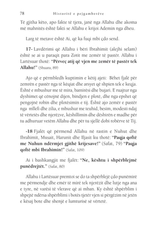 H i s t o r i t ë e p e j g a m b e r ë v e
78
Të gjitha këto, apo fakte të tjera, janë nga Allahu dhe akoma
më mahnitës është fakti se Allahu e krijoi Ademin nga dheu.
Larg të metave është Ai, që ka fuqi mbi çdo send.
17- Lavdërimi që Allahu i bëri Ibrahimit (alejhi selam)
është se ai u paraqit para Zotit me zemër të pastër. Allahu i
Lartësuar thotë: “Përveç atij që vjen me zemër të pastër tek
Allahu!” (Shuara, 89)
Ajo që e përmbledh kuptimin e këtij ajeti:  Bëhet fjalë për
zemrën e pastër nga të këqiat dhe arsyet që shpien tek e keqja.
Është e mbushur me të mira, bamirësi dhe bujari. E ruajtur nga
dyshimet që cënojnë dijen, bindjen e plotë, dhe nga epshet që
pengojnë robin dhe plotësimin e tij. Është ajo zemër e pastër
nga  mllefi dhe zilia, e mbushur me teuhid, besim, modesti ndaj
të vërtetës dhe njerëzve, këshillimin dhe dëshirën e madhe për
tu adhuruar vetëm Allahu dhe për tu sjellë dobi robërve të Tij.
-18 Fjalët që përmend Allahu në rastin e Nuhut dhe
Ibrahimit, Musait, Harunit dhe Iljasit ku thotë: “Paqja qoftë
me Nuhun ndërmjet gjithë krijesave!” (Safat, 79) “Paqja
qoftë mbi Ibrahimin!” (Safat, 109)
Ai i bashkangjit me fjalët: “Ne, kështu i shpërblejmë
punëdrejtët.” (Safat, 80)
Allahu i Lartësuar premtoi se do ta shpërblejë çdo punëmirë
me përmendje dhe emër të mirë tek njerëzit dhe lutje nga ana
e tyre, në varësi të vlerave që ai mban. Ky është shpërblim i
shpejtë ndërsa shpërblimi i botës tjetër vjen si përgëzim në jetën
e kësaj bote dhe shenjë e lumturisë së vërtetë.
 