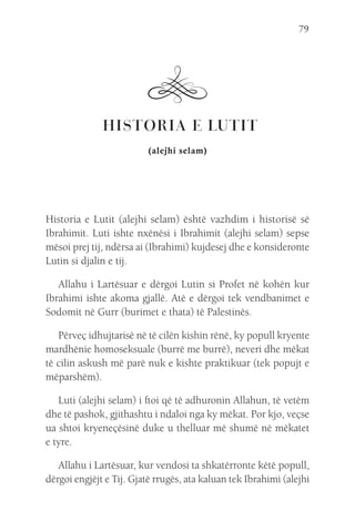 79
 HISTORIA E LUTIT
(alejhi selam)
Historia e Lutit (alejhi selam) është vazhdim i historisë së
Ibrahimit. Luti ishte nxënësi i Ibrahimit (alejhi selam) sepse
mësoi prej tij, ndërsa ai (Ibrahimi) kujdesej dhe e konsideronte
Lutin si djalin e tij.
Allahu i Lartësuar e dërgoi Lutin si Profet në kohën kur
Ibrahimi ishte akoma gjallë. Atë e dërgoi tek vendbanimet e
Sodomit në Gurr (burimet e thata) të Palestinës.
Përveç idhujtarisë në të cilën kishin rënë, ky popull kryente
mardhënie homoseksuale (burrë me burrë), neveri dhe mëkat
të cilin askush më parë nuk e kishte praktikuar (tek popujt e
mëparshëm).
Luti (alejhi selam) i ftoi që të adhuronin Allahun, të vetëm
dhe të pashok, gjithashtu i ndaloi nga ky mëkat. Por kjo, veçse
ua shtoi kryeneçësinë duke u thelluar më shumë në mëkatet
e tyre.
Allahu i Lartësuar, kur vendosi ta shkatërronte këtë popull,
dërgoi engjëjt e Tij. Gjatë rrugës, ata kaluan tek Ibrahimi (alejhi
 