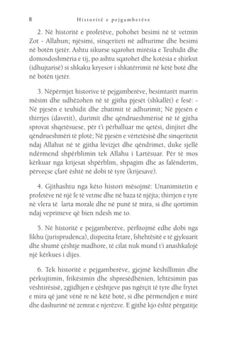 H i s t o r i t ë e p e j g a m b e r ë v e
8
2. Në historitë e profetëve, pohohet besimi në të vetmin
Zot - Allahun; njësimi, sinqeriteti në adhurime dhe besimi
në botën tjetër. Ashtu sikurse sqarohet mirësia e Teuhidit dhe
domosdoshmëria e tij, po ashtu sqarohet dhe kotësia e shirkut
(idhujtarisë) si shkaku kryesor i shkatërrimit në këtë botë dhe
në botën tjetër.
3. Nëpërmjet historive të pejgamberëve, besimtarët marrin
mësim dhe udhëzohen në të gjitha pjesët (shkallët) e fesë: -
Në pjesën e teuhidit dhe zbatimit të adhurimit; Në pjesën e
thirrjes (davetit), durimit dhe qëndrueshmërisë në të gjitha
sprovat shqetësuese, për t’i përballuar me qetësi, dinjitet dhe
qëndrueshmëri të plotë; Në pjesën e vërtetësisë dhe sinqeritetit
ndaj Allahut në të gjitha lëvizjet dhe qëndrimet, duke sjellë
ndërmend shpërblimin tek Allahu i Lartësuar. Për të mos
kërkuar nga krijesat shpërblim, shpagim dhe as falënderim,
përveçse çfarë është në dobi të tyre (krijesave).
4. Gjithashtu nga këto histori mësojmë: Unanimitetin e
profetëve në një fe të vetme dhe në baza të njëjta; thirrjen e tyre
në vlera të larta morale dhe në punë të mira, si dhe qortimin
ndaj veprimeve që bien ndesh me to.
5. Në historitë e pejgamberëve, përfitojmë edhe dobi nga
fikhu (jurisprudenca), dispozita fetare, fshehtësitë e të gjykuarit
dhe shumë çështje madhore, të cilat nuk mund t’i anashkalojë
një kërkues i dijes.
6. Tek historitë e pejgamberëve, gjejmë këshillimin dhe
përkujtimin, frikësimin dhe shpresëdhënien, lehtësimin pas
vështirësisë, zgjidhjen e çështjeve pas ngërçit të tyre dhe frytet
e mira që janë vënë re në këtë botë, si dhe përmendjen e mirë
dhe dashurinë në zemrat e njerëzve. E gjithë kjo është përgatitje
 