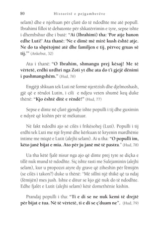 H i s t o r i t ë e p e j g a m b e r ë v e
80
selam) dhe e njoftuan për çfarë do të ndodhte me atë popull.
Ibrahimi filloi të debatonte për shkatërrimin e tyre, sepse ishte
i dhembshur dhe i butë: “Ai (Ibrahimi) tha: ‘Por atje banon
edhe Luti!’ Ata thanë: ‘Ne e dimë më mirë kush është atje.
Ne do ta shpëtojmë atë dhe familjen e tij, përveç gruas së
tij.’” (Ankebut, 32)
Ata i thanë: “O Ibrahim, shmangu prej kësaj! Me të
vërtetë, erdhi urdhri nga Zoti yt dhe ata do t’i gjejë dënimi
i pashmangshëm.” (Hud, 76)
Engjëjt shkuan tek Luti në formë njerëzish dhe djelmoshash,
gjë që e rëndoi Lutin, i cili e ndjeu veten shumë keq duke
thënë: “Kjo është ditë e rëndë!” (Hud, 77)
Sepse e dinte në çfarë gjendje ishte populli i tij dhe guximin
e ndyrë që kishin për të mëkatuar.
Në fakt ndodhi ajo së cilës i frikësohej (Luti). Populli i tij
erdhi tek Luti me një frymë dhe kërkuan të kryenin mardhënie
intime me miqtë e Lutit (alejhi selam). Ai u tha: “O populli im,
këto janë bijat e mia. Ato për ju janë më të pastra.” (Hud, 78)
Ua tha këtë fjalë nisur nga ajo që dinte prej tyre se diçka e
tillë nuk mund të ndodhte. Siç ishte rasti me Sulejaminin (alejhi
selam), kur u propozoi atyre dy grave që ziheshin për fëmijën
(se cilës i takon?) duke u thënë: “Më sillni një thikë që ta ndaj
(fëmijën) mes jush. Ishte e ditur se kjo gjë nuk do të ndodhte.
Edhe fjalët e Lutit (alejhi selam) këtë domethënie kishin.
Prandaj populli i tha: “Ti e di se ne nuk kemi të drejtë
për bijat e tua. Në të vërtetë, ti e di se ç’duam ne”.  (Hud, 79)
 
