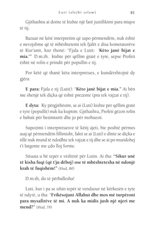 L u t i ( a l e j h i s e l a m ) 81
Gjithashtu ai donte të kishte një farë justifikimi para miqve
të tij.
Bazuar në këtë interpretim që sapo përmendëm, nuk është
e nevojshme që të mbështetemi tek fjalët e disa kometatorëve
të Kur’anit, kur thonë: “Fjala e Lutit:  ‘Këto janë bijat e
mia.’”  D.m.th.  kishte për qëllim gratë e tyre, sepse Profeti
është në rolin e prindit për popullin e tij.
Por këtë që thanë këta interpretues, e kundërshtojnë dy
gjëra:
E para: Fjala e tij (Lutit): “Këto janë bijat e mia.” Ai bën
me shenjë tek diçka që është prezente (pra tek vajzat e tij).
E dyta:  Ky përgjithësim, se ai (Luti) kishte për qëllim gratë
e tyre (popullit) nuk ka kuptim. Gjithashtu, Profeti gëzon rolin
e babait për besimtarët dhe jo për mohuesit.
Supozimi i interpretuesve të këtij ajeti, bie poshtë përmes
asaj që përmendëm fillimisht, fakti se ai (Luti) e dinte se diçka e
tillë nuk mund të ndodhte tek vajzat e tij dhe se ai po mundohej
t’i largonte me çdo lloj forme.
Situata u bë tepër e vështirë për Lutin. Ai tha: “Sikur unë
të kisha fuqi (që t’ju dëboj) ose të mbështetesha në ndonjë
krah të fuqishëm!” (Hud, 80)
D.m.th, do të përballesha!
Luti, kur i pa se ishin tepër të vendsour në kërkesën e tyre
të ndyrë, u tha: “Frikësojuni Allahut dhe mos më turpëroni
para mysafirëve të mi. A nuk ka midis jush një njeri me
mend?” (Hud, 78)
 