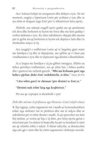 H i s t o r i t ë e p e j g a m b e r ë v e
82
Ata i kaluan kufijtë në arrogancën dhe dehjen e tyre. Në atë
moment, engjëjt e lajmëruan Lutin për çështjen e tyre dhe se
ata ishin të dërguar (nga Zoti) për t’i shkatërruar këta njerëz.
Xhibrili, ose ndonjë engjëll tjetër goditi ata që qëndronin
tek dera dhe kërkonin të hynin me forcë dhe me këtë goditje i
verboi shikimet e tyre. Ky ishte ndëshkimi i shpejtë dhe mësim
për të gjithë ata që kërkonin të hynin tek shpëtia e lutit dhe t’u
afroheshin miqve të tij.
Ata (engjëjt) e urdhëruan Lutin që të largohej gjatë natës
me familjen e tij dhe të shpejtonte, me qëllim që t’i linte pas
vendbanimet e tyre dhe të shpëtonte nga dënimi i dhembshëm.
Ai u largua me familjen e tij pa gdhirë mëngjesi, Allahu ua
ktheu përmbys vedbanimet, ato që ishin lart, i ktheu poshtë
dhe i gurëzoi me rrebesh gurësh. “Mbi ata lëshuam gurë nga
balta e pjekur, duke rënë vazhdimisht, si shiu.” (Hud, 82-83)
“(Ato ishin gurë) të shënuar (për dënim) te Zoti yt.”
“Dënimi nuk është larg nga keqbërësit.”
Për ata që veprojnë si shembulli i tyre!
Dobi dhe mësime të përfituara nga Historia e Lutit (alejhi selam)
1- Kjo ngjarje, është argumenti më i madh se homoseksualiteti
është nga mëkatet më të pështira dhe më të ndyra dhe se
ndëshkimi për të është shumë i madh. Ai që sprovohet me këtë
lloj mëkati, jo vetëm që feja e tij ikën, por këtij njeriu gjërat e
mira kanë për t’iu dukur të këqia dhe ka për ta menduar të mirë
atë që relaisht është e ndyrë. E thënë ndryshe, ai distancohet
nga çdo gjë e mirë dhe ky është argumenti i shthurjes morale.
 