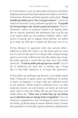 L u t i ( a l e j h i s e l a m ) 83
2- Si tek historia e Lutit, po ashtu edhe tek historia e Ibrahimit
(alejhimaselam)përfitohetlejimiipërdorimittëfjalëvetëtërthorta.
NëhistorinëeIbrahimit,përfitohetngafjalaetijkurthotë:“Pastaj
u hodhi një shikim yjeve e tha: ‘Unë jam i sëmurë’”.(Safat88-89)
Ndërsa në hisotrinë e Lutit, përfitohet nga fjala e tij: “O populli
im,këtojanëbijatemia.Atopërjujanëmëtëpastra.”(Hud78).
Përdorimi i fjalëve të tërthorta ndodh si në shprehi ashtu
dhe në veprime (praktikë) dhe nënkupton: Kur ai që flet apo
ai që vepron diçka që s’ka problem (ndalim), duke e bërë
tjetrin të kuptojë apo të dëgjojë diçka ndryshe, me qëllim
që të arrijë një dobi apo të largojë një dëm prej vetes së tij.
3- 
Prej shenjave të zgjuarsisë është kur personi është i
udhëzuar në fjalët dhe veprat e tij. Kjo duket qartë në rastin
kur ai u del në krah njerëzve të shtypur dhe u largon brengat
njerëzve në nevojë, urdhëron për mirë dhe ndalon nga e keqja.
Kjo është zgjuarsia e vërtetë dhe për këtë arsye Luti (alejhi
selam) tha: “A nuk ka midis jush një njeri me mend?” (Hud 78)
Që të urdhërojë për mirë dhe të ndalojë nga e keqja
dhe t’u bëjë ballë ndjekësve të së keqes dhe agresorëve.
4- Prej dobive që përfitojmë nga historia e Lutit (alejhi selam)
është: Nxitja për të gjetur njerëz që ndihmojnë në çështje
të hajrit, në largimin e së keqes edhe pse ndihmësi mund
të jetë mëkatar. Allahu mund ta ndihmojë fenë e tij edhe
nëpërmjet njerëzve që nuk besojnë, me njerëz që nuk kanë
asnjë vepër të mirë tek Allahu dhe mu për këtë arsye Luti
(alejhi selam) tha: “Sikur unë të kisha fuqi (që t’ju dëboj)
ose të mbështetesha në ndonjë krah të fuqishëm!” (Hud, 80)
Shumicën e pejgamberëve, Zoti i ka dërguar në mesin e njerëzve
më fisnikë, që përmes kësaj të arrinin ndihmën ndaj të vërtetës
dhe mposhtjen e së kotës dhe të gjenin ambientin e përshtatshëm
 