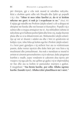H i s t o r i t ë e p e j g a m b e r ë v e
84
për thirrjen, gjë e cila nuk mund të ndodhte ndryshe.
Këtë e shohim qartë edhe tek Shuajbi dhe fjalët që populli
i tij i tha: “Sikur të mos ishte farefisi yt, do të të kishim
mbytur me gurë; ti nuk je i respektuar te ne.” (Hud, 91)
E njëjta gjë ndodhi me Profetin (alejhi selam) i cili u dërgua në
shtëpinë më fisnike dhe më krenare të Kurejshve. Populli i tij e
sulmoi dhe u tregua armiqësor me të. Ata mblodhën tubime të
ndryshmeqëtëhidhninposhtëfjalëndhefenëetij,madjethurnin
plane dhe se si ta shkatërronin atë, Muhamedin (alejhi selam).
Ajo që më së shumti i ndaloi ata dhe i bëri të qëndronin në
kufijtë e tyre, ishte frika që kishin nga fisi i Profetit (alejhi selam).
A e keni parë gjendjen e tij atëherë kur ata ia vështirësuan
punën, duke nxitur njerëzit dhe duke bërë për vete fisin e tij
muslimanë dhe jomuslimanë. Ata nuk e menduan se mund të
arrinin të cënonin personalitetitn e tij të nderuar, duke përgatitur
kurthin e madh, sepse vendosën të caktonin disa njerëz për
vrasjen e tij nga çdo fis, me qëllim që gjaku i tij të shpërndahej
në fise dhe ata ta kishin të pamundur marrjen e gjakut.
E megjithatë: “Ata bënin kurthe, por edhe Allahu ngrinte
kurthe (kundër tyre). Allahu është planifikuesi më i mirë.”
 
 
 