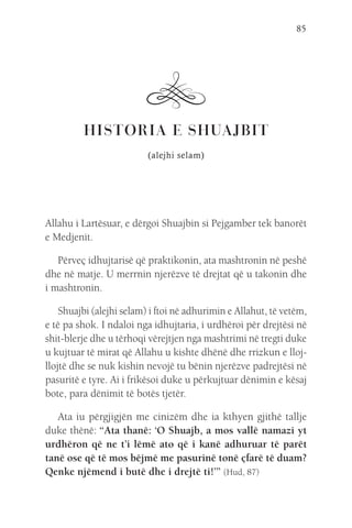 85
HISTORIA E SHUAJBIT
(alejhi selam)
Allahu i Lartësuar, e dërgoi Shuajbin si Pejgamber tek banorët
e Medjenit.
Përveç idhujtarisë që praktikonin, ata mashtronin në peshë
dhe në matje. U merrnin njerëzve të drejtat që u takonin dhe
i mashtronin.
Shuajbi (alejhi selam) i ftoi në adhurimin e Allahut, të vetëm,
e të pa shok. I ndaloi nga idhujtaria, i urdhëroi për drejtësi në
shit-blerje dhe u tërhoqi vërejtjen nga mashtrimi në tregti duke
u kujtuar të mirat që Allahu u kishte dhënë dhe rrizkun e lloj-
llojtë dhe se nuk kishin nevojë tu bënin njerëzve padrejtësi në
pasuritë e tyre. Ai i frikësoi duke u përkujtuar dënimin e kësaj
bote, para dënimit të botës tjetër.
Ata iu përgjigjën me cinizëm dhe ia kthyen gjithë tallje
duke thënë: “Ata thanë: ‘O Shuajb, a mos vallë namazi yt
urdhëron që ne t’i lëmë ato që i kanë adhuruar të parët
tanë ose që të mos bëjmë me pasurinë tonë çfarë të duam?
Qenke njëmend i butë dhe i drejtë ti!’” (Hud, 87)
 