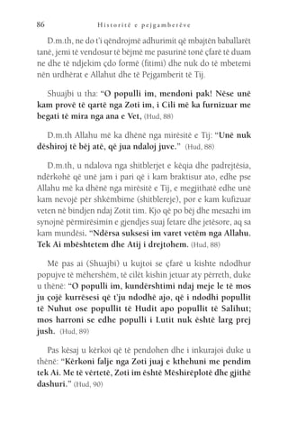 H i s t o r i t ë e p e j g a m b e r ë v e
86
D.m.th, ne do t’i qëndrojmë adhurimit që mbajtën baballarët
tanë, jemi të vendosur të bëjmë me pasurinë tonë çfarë të duam
ne dhe të ndjekim çdo formë (fitimi) dhe nuk do të mbetemi
nën urdhërat e Allahut dhe të Pejgamberit të Tij.
Shuajbi u tha: “O populli im, mendoni pak! Nëse unë
kam provë të qartë nga Zoti im, i Cili më ka furnizuar me
begati të mira nga ana e Vet, (Hud, 88)
D.m.th Allahu më ka dhënë nga mirësitë e Tij: “Unë nuk
dëshiroj të bëj atë, që jua ndaloj juve.”  (Hud, 88)
D.m.th, u ndalova nga shitblerjet e këqia dhe padrejtësia,
ndërkohë që unë jam i pari që i kam braktisur ato, edhe pse
Allahu më ka dhënë nga mirësitë e Tij, e megjithatë edhe unë
kam nevojë për shkëmbime (shitblereje), por e kam kufizuar
veten në bindjen ndaj Zotit tim. Kjo që po bëj dhe mesazhi im
synojnë përmirësimin e gjendjes suaj fetare dhe jetësore, aq sa
kam mundësi. “Ndërsa suksesi im varet vetëm nga Allahu.
Tek Ai mbështetem dhe Atij i drejtohem. (Hud, 88)
Më pas ai (Shuajbi) u kujtoi se çfarë u kishte ndodhur
popujve të mëhershëm, të cilët kishin jetuar aty përreth, duke
u thënë: “O populli im, kundërshtimi ndaj meje le të mos
ju çojë kurrësesi që t’ju ndodhë ajo, që i ndodhi popullit
të Nuhut ose popullit të Hudit apo popullit të Salihut;
mos harroni se edhe populli i Lutit nuk është larg prej
jush.  (Hud, 89)
Pas kësaj u kërkoi që të pendohen dhe i inkurajoi duke u
thënë: “Kërkoni falje nga Zoti juaj e kthehuni me pendim
tek Ai. Me të vërtetë, Zoti im është Mëshirëplotë dhe gjithë
dashuri.” (Hud, 90)
 