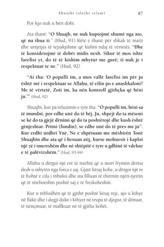 S h u a j b i ( a l e j h i s e l a m ) 87
Por kjo nuk u bëri dobi.
Ata thanë: “O Shuajb, ne nuk kuptojmë shumë nga ato,
që na thua ti.” (Hud, 91) Këtë e thanë për shkak të inatit
dhe urrjetjes të tejsakjshme që kishin ndaj të vërtetës. “Dhe
të konsiderojmë të dobët midis nesh. Sikur të mos ishte
farefisi yt, do të të kishim mbytur me gurë; ti nuk je i
respektuar te ne.” (Hud, 92)
“Ai tha: ‘O populli im, a mos vallë farefisi im për ju
është më i respektuar se Allahu, të cilin po e anashkaloni?
Me të vërtetë, Zoti im, ka nën kontroll gjithçka që bëni
ju.’” (Hud, 92)
Shuajbi, kur pa refuzimin e tyre tha: “O populli im, bëni sa
të mundni, por edhe unë do të bëj. Ju, shpejt do ta mësoni
se kë do ta gjejë dënimi që do ta poshtërojë dhe kush është
gënjeshtar. Pritni (fundin), se edhe unë do të pres me ju”.
Kur erdhi urdhri Ynë, Ne e shpëtuam me mëshirën Tonë
Shuajbin dhe ata që i besuan atij, kurse mohuesit i kaploi
një zë i tmerrshëm dhe në shtëpitë e tyre u gdhinë të vdekur
e të palëvizshëm.” (Hud, 93-94)
Allahu u dërgoi një erë të nxehtë që u mori frymën derisa
desh u mbytën nga forca e saj. Gjatë kësaj kohe, u dërgoi një re
të ftohtë e cila i mbuloi dhe ata filluan të thirrnin njëri-tjetrin
që të strehoeshin poshtë saj e të freskoheshin.
Kur u mblodhën që të gjithë poshtë kësaj reje, ajo u kthye
në flakë dhe i dogji duke i kthyer në trupa të djegur, të dënuar,
të nënçmuar, të mallkuar në të gjitha kohët.
 