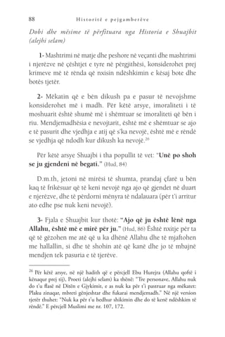 H i s t o r i t ë e p e j g a m b e r ë v e
88
Dobi dhe mësime të përfituara nga Historia e Shuajbit
(alejhi selam)
 1- Mashtrimi në matje dhe peshore në veçanti dhe mashtrimi
i njerëzve në çështjet e tyre në përgjithësi, konsiderohet prej
krimeve më të rënda që nxisin ndëshkimin e kësaj bote dhe
botës tjetër.
2- Mëkatin që e bën dikush pa e pasur të nevojshme
konsiderohet më i madh. Për këtë arsye, imoraliteti i të
moshuarit është shumë më i shëmtuar se imoraliteti që bën i
riu. Mendjemadhësia e nevojtarit, është më e shëmtuar se ajo
e të pasurit dhe vjedhja e atij që s’ka nevojë, është më e rëndë
se vjedhja që ndodh kur dikush ka nevojë.26
Për këtë arsye Shuajbi i tha popullit të vet: “Unë po shoh
se ju gjendeni në begati.” (Hud, 84)
D.m.th, jetoni në mirësi të shumta, prandaj çfarë u bën
kaq të frikësuar që të keni nevojë nga ajo që gjendet në duart
e njerëzve, dhe të përdorni mënyra të ndalauara (për t’i arritur
ato edhe pse nuk keni nevojë).
3- Fjala e Shuajbit kur thotë: “Ajo që ju është lënë nga
Allahu, është më e mirë për ju.” (Hud, 86) Është nxitje për ta
që të gëzohen me atë që u ka dhënë Allahu dhe të mjaftohen
me hallallin, si dhe të shohin atë që kanë dhe jo të mbajnë
mendjen tek pasuria e të tjerëve.
26 
Për këtë arsye, në një hadith që e përcjell Ebu Hurejra (Allahu qoftë i
kënaqur prej tij), Proeti (alejhi selam) ka thënë: “Tre personave, Allahu nuk
do t’u flasë në Ditën e Gjykimit, e as nuk ka për t’i pastruar nga mëkatet:
Plaku zinaqar, mbreti gënjeshtar dhe fukarai mendjemadh.” Në një version
tjetër thuhet: “Nuk ka për t’u hedhur shikimin dhe do të kenë ndëshkim të
rëndë.” E përcjell Muslimi me nr. 107, 172.
 