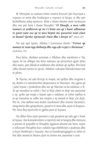 S h u a j b i ( a l e j h i s e l a m ) 89
4- Mësojmë se namazi është nxitësi kryesor për kryerjen e
veprave të mira dhe braktisjen e veprave të këqia, si dhe për
këshillimin ndaj njerëzve. Këtë e dinin shumë mirë mohuesit
dhe mu për këtë i thanë Shuajbit: “O Shuajb, a mos vallë
namazi yt urdhëron që ne t’i lëmë ato që i kanë adhuruar
të parët tanë ose që të mos bëjmë me pasurinë tonë çfarë
të duam? Qenke njëmend i butë dhe i drejtë ti!” (Hud, 87)
Në një ajet tjetër, Allahu i Lartësuar thotë: “Vërtet që
namazi të ruan nga shthurja dhe nga çdo vepër e shëmtuar.” 
(Ankebut, 45)
Prej këtu, shohim urtësinë e Allahut dhe mëshirën e Tij,
sepse Ai na obligoi me këto namaze që përsëriten gjatë ditës
dhe natës, për shkak të ndikimit dhe dobisë që sjellin. Për këtë
(dhe shumë mirësi të tjera), Allahut i takojnë falënderimiet më
të plota.
5- Njeriu, në çdo lëvizje të trupit, në sjelljet dhe tregtinë e
tij, duhet t’u nënshtrohet dispozitave të Sheriatit. Ato gjëra që
i janë lejuar, i praktikon dhe atë që Sheriati ia ka ndaluar, e lë.
Ai që mendon se është i lirë të bëjë çfarë të dojë me pasurinë
e tij, qoftë ajo tregti e lejuar apo e ndalaur, ai është njëlloj si
ai që mendon se edhe me trupin e tij mund të bëjë ç’të dojë.
Për të, s’ka dallim mes kufrit (mohimit) dhe imanit (besimit),
sinqeritetit dhe gënjeshtrës, punëve të mira dhe atyre të këqiave.
Për këta lloj njerëzish të gjitha janë të lejuara.
Siç dihet këto janë parimet e një grupimi që çdo gjë e kanë
të lejuar. Ata konsiderohen si njerëzit më të këqinj dhe mënyra
e jetesës së popullit të Shuajbit ngjason shumë me këta, sepse
e refuzuan Shuajbin kur i ndaloi nga shitblerjet e padrejta dhe
u lejoi shitblerjet e lejuara. Ata iu kundërpërgjigjën se ishin të
lirë dhe mund të bënin çfarë të donin me pasurinë e tyre.
 
