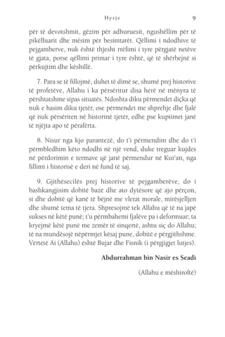 H y r j e 9
për të devotshmit, gëzim për adhuruesit, ngushëllim për të
pikëlluarit dhe mësim për besimtarët. Qëllimi i ndodhive të
pejgamberve, nuk është thjesht rrëfimi i tyre përgjatë netëve
të gjata, porse qëllimi primar i tyre është, që të shërbejnë si
përkujtim dhe këshillë.
7. Para se të fillojmë, duhet të dimë se, shumë prej historive
të profetëve, Allahu i ka përsëritur disa herë në mënyra të
përshtatshme sipas situatës. Ndoshta diku përmendet diçka që
nuk e hasim diku tjetër, ose përmendet me shprehje dhe fjalë
që nuk përsëriten në historinë tjetër, edhe pse kuptimet janë
të njëjta apo të përafërta.
8. Nisur nga kjo parantezë, do t’i përmendim dhe do t’i
përmbledhim këto ndodhi në një vend, duke treguar kujdes
në përdorimin e termave që janë përmendur në Kur’an, nga
fillimi i historisë e deri në fund të saj.
9. Gjithësecilës prej historive të pejgamberëve, do i
bashkangjisim dobitë bazë dhe ato dytësore që ajo përçon,
si dhe dobitë që kanë të bëjnë me vlerat morale, mirësjelljen
dhe shumë tema të tjera. Shpresojmë tek Allahu që të na japë
sukses në këtë punë; t’u përmbahemi fjalëve pa i deformuar; ta
kryejmë këtë punë me zemër të sinqertë, ashtu siç do Allahu;
të na mundësojë nëpërmjet kësaj pune, dobitë e përgjithshme.
Vërtetë Ai (Allahu) është Bujar dhe Fisnik (i përgjigjet lutjes).
Abdurrahman bin Nasir es Seadi
(Allahu e mëshiroftë)
 