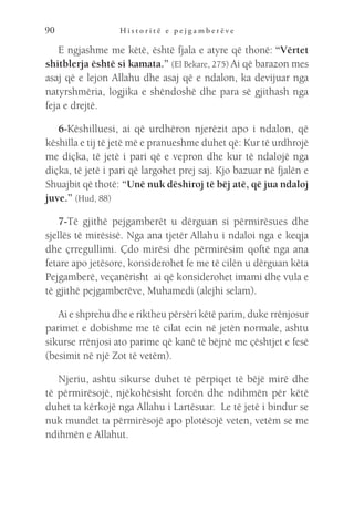 H i s t o r i t ë e p e j g a m b e r ë v e
90
E ngjashme me këtë, është fjala e atyre që thonë: “Vërtet
shitblerja është si kamata.” (El Bekare, 275) Ai që barazon mes
asaj që e lejon Allahu dhe asaj që e ndalon, ka devijuar nga
natyrshmëria, logjika e shëndoshë dhe para së gjithash nga
feja e drejtë.
6-Këshilluesi, ai që urdhëron njerëzit apo i ndalon, që
këshilla e tij të jetë më e pranueshme duhet që: Kur të urdhrojë
me diçka, të jetë i pari që e vepron dhe kur të ndalojë nga
diçka, të jetë i pari që largohet prej saj. Kjo bazuar në fjalën e
Shuajbit që thotë: “Unë nuk dëshiroj të bëj atë, që jua ndaloj
juve.” (Hud, 88)
7-Të gjithë pejgamberët u dërguan si përmirësues dhe
sjellës të mirësisë. Nga ana tjetër Allahu i ndaloi nga e keqja
dhe çrregullimi. Çdo mirësi dhe përmirësim qoftë nga ana
fetare apo jetësore, konsiderohet fe me të cilën u dërguan këta
Pejgamberë, veçanërisht  ai që konsiderohet imami dhe vula e
të gjithë pejgamberëve, Muhamedi (alejhi selam).
Ai e shprehu dhe e riktheu përsëri këtë parim, duke rrënjosur
parimet e dobishme me të cilat ecin në jetën normale, ashtu
sikurse rrënjosi ato parime që kanë të bëjnë me çështjet e fesë
(besimit në një Zot të vetëm).
Njeriu, ashtu sikurse duhet të përpiqet të bëjë mirë dhe
të përmirësojë, njëkohësisht forcën dhe ndihmën për këtë
duhet ta kërkojë nga Allahu i Lartësuar.  Le të jetë i bindur se
nuk mundet ta përmirësojë apo plotësojë veten, vetëm se me
ndihmën e Allahut.
 