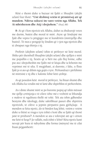 S h u a j b i ( a l e j h i s e l a m ) 91
Këtë e themi duke u bazuar në fjalët e Shuajbit (alejhi
selam) kur thotë: “Unë dëshiroj vetëm të përmirësoj atë që
mundem. Ndërsa suksesi im varet vetëm nga Allahu. Tek
Ai mbështetem dhe Atij i drejtohem.” (Hud, 88)
8- Ai që i fton njerëzit tek Allahu, duhet ta zbukurojë veten
me durim, butësi dhe moral të mirë. Atyre që lëndojnë me
fjalë dhe vepra t’u përgjigjet me të kundërtën (mirësjellje dhe
butësi). Të mos e pengojë ky lëndim që i vjen nga njerëzit dhe
të zbrapset nga thirrja e tij.
Profetët (alejhim selam) ishin të përkryer në këtë moral.
Shiko për shembull Shuajbin (alejhi selam) dhe sjelljen e mirë
me popullin e tij, ftesën që u bëri me çdo lloj forme, edhe
pse ata i drejtoheshin me fjalët më të këqia dhe ia kthenin me
veprimet më të ulta. E megjithatë, ai duronte, i falte, u fliste
fjalë jo si ato që dilnin nga gojët e tyre. Përkundrazi i përfshinte
në mirësinë e tij dhe e kalonte lehtë këtë çështje.
Ai që posedon këtë  moral të përkryer, ka fituar shumë dhe
tek Allahu ka vendin më të lartë dhe shpërblim të përhershëm.
Ai e dinte shumë mirë se po kuronte popuj që ishin mësuar
me sjellje çrrënjosja e të cilave ishte më e veshtirë se lëkundja
e maleve të ngulitura thellë në tokë. Tek ata ishin gdhendur
bestytni dhe ideologji, duke sakrifikuar pasuri dhe shprirtra
njerëzish, të cilëve u jepnin përparësi para gjithçkaje.  A
mendon se këta njerëz, do të binden kaq lehtë, vetëm e vetëm
duke u thënë se rruga e tyre është e kotë dhe se fjalët që thonë
janë të prishura?! A mendon se ata e tolerojnë atë që i cënon
me këtë të keqe?! Jo vallahi, nuk është e lehtë! Këta njerëz kanë
nevojë për kura të ndryshme dhe forma (mënyra) me të cilat
ftuan pejgamberët:
 