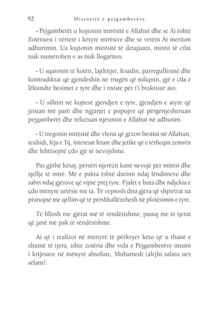 H i s t o r i t ë e p e j g a m b e r ë v e
92
- Pejgamberët u kujtonin mirësitë e Allahut dhe se Ai është
Zotëruesi i vërtetë i këtyre mirësive dhe se vetëm Ai meriton
adhurimin. Ua kujtonin mirësitë të detajuara, mirësi të cilat
nuk numërohen e as nuk llogariten.
- U sqaronin të kotën, lajthitjet, fesadin, parregullësinë dhe
kontradiktat që gjendeshin në rrugën që ndiqnin, gjë e cila e
lëkundte besimet e tyre dhe i nxiste për t’i braktisur ato.
- U sillnin në kujtesë gjendjen e tyre, gjendjen e atyre që
jetuan më parë dhe ngjarjet e popujve që përgënjeshtruan
pejgamberët dhe refuzuan njësimin e Allahut në adhurim.
- U tregonin mirësitë dhe vlerat që gëzon besimi në Allahun,
teuhidi, feja e Tij, interesat fetare dhe jetike që e tërheqin zemrën
dhe lehtësojnë çdo gjë të nevojshme.
Pas gjithë kësaj, përsëri njerëzit kanë nevojë për mirësi dhe
sjellje të mirë. Më e pakta është durimi ndaj lëndimeve dhe
sabri ndaj gjërave që vijnë prej tyre. Fjalët e buta dhe ndjekia e
çdo mënyre urtësie me ta. Të veprosh disa gjëra që shpirtrat ua
pranojnë me qëllim që të përshkallëzohesh në plotësimin e tyre.
Të fillosh me gjërat më të rëndësishme, pastaj me të tjerat
që janë më pak të rëndësishme.
Ai që i realizoi në mënyrë të përkryer këto që u thanë e
shumë të tjera, ishte zotëria dhe vula e Pejgamberëve imami
i krijesave në mënyrë absolute, Muhamedi (alejhi salatu ues
selam).
 