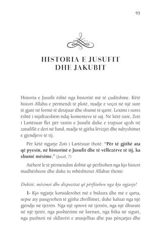 93
HISTORIA E JUSUFIT
DHE JAKUBIT
Historia e Jusufit është nga historitë më të çuditshme. Këtë
histori Allahu e përmendi të plotë, madje e veçoi në një sure
të gjatë në formë të detajuar dhe shumë të qartë. Leximi i sures
është i mjaftueshëm ndaj komenteve të saj. Në këtë sure, Zoti
i Lartësuar flet për rastin e Jusufit duke e trajtuar qysh në
zanafillë e deri në fund, madje të gjitha lëvizjet dhe ndryshimet
e gjendjeve të tij.
Për këtë ngjarje Zoti i Lartësuar thotë: “Për të gjithë ata
që pyesin, në historinë e Jusufit dhe të vëllezërve të tij, ka
shumë mësime.” (Jusuf, 7)
Atëherë le të përmendim dobitë që përfitohen nga kjo histori
madhështore dhe duke iu mbështetur Allahut themi:
Dobitë, mësimet dhe dispozitat që përfitohen nga kjo ngjarje!
1- Kjo ngjarje konsiderohet më e bukura dhe më e qarta,
sepse aty pasqyrohen të gjitha zhvillimet, duke kaluar nga një
gjëndje në tjetrën. Nga një sprovë në tjetrën, nga një dhuratë
në një tjetër, nga poshtërimi në krenari, nga frika në siguri,
nga pushteti në skllavëri e anasjelltas dhe pas përçarjes dhe
 
