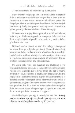 J u s u f i d h e J a k u b i ( a l e j h i m a s e l a m ) 95
3- Përshtatshmëria në ëndrrën e dy djelmoshave
Sepse ëndrrën e atij që pa sikur shtrydhte verë e interpretoi
duke u mbështetur në faktin se ai që e bënte këtë punë në
shumicën e rasteve ishte shërbëtor tek dikush tjetër dhe
shtrydhjen e bënte për dikë tjetër dhe dihet se shërbëtori ndjek
zotërinë e tij. Pra ky interpretim i kthehej zanatit për të cilin ai
njihet, prandaj e komentoi duke i dhënë këtë qasje.
Ndërsa rastin e atij që kishte parë sikur mbi kokë mbante
bukë prej të cilës hanin shpendët, e interpretoi duke i thënë se
do të kryqëzohej dhe shpendët do të hanin prej trurit të kokës
që mbante mbi trup.
Ndërsa ëndrrën e mbretit me lopët dhe kallinjtë, e interpretoi
me vitet e thata, pa reshje dhe pa bimësi. Përshtashmëria e këtij
interpretimi lidhet me faktin se me mbretërinë lidhen çështjet
e udhëheqjes, kujdesit ndaj njerëzve dhe ruajtjen e interesave
të tyre. Sepse me përmirësimin e saj ata përmirësohen dhe me
prishjen e saj ata prishen dhe përkeqësohen.
Po ashtu edhe vitet, me begatinë apo thatësinë e tyre
organizojnë etapat e jetesës, në të kundërtën krijohen probleme.
Ndërsa lopët janë mjet për të lëruar tokën dhe për të nxejrrë
prodhimet e saj, në këtë rast ai pa shkakun dhe pasojën. Ëndrra
e tij që kishte parë shtatë lopë të majme, pastaj shtatë të tjera të
dobëta dhe shtatë kallinj të njohmë e të mbushur dhe shtatë të
tjerë të tharë, tregojnë se do të vijnë shtatë vite të begata që do
ketë prodhim dhe do të hanë në ato vite çfarë kanë mbjellur,
duke lënë vetëm atë që e llogarisin për ta ngrënë më vonë, ose
do të rrezikojnë duke i konsumuar të gjitha.
Nëse dikush pyet prej nga e nxori fjalën kur tha: “Pastaj,
pas këtyre do të vijë një vit plot shi për njerëzit, vit në të
cilin ata do të shtrydhin (rrush, etj.).” (Jusuf, 49)
 