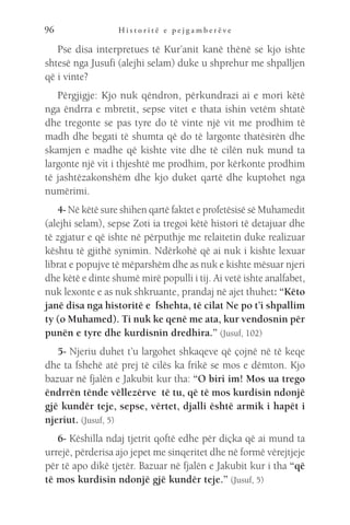 H i s t o r i t ë e p e j g a m b e r ë v e
96
Pse disa interpretues të Kur’anit kanë thënë se kjo ishte
shtesë nga Jusufi (alejhi selam) duke u shprehur me shpalljen
që i vinte?
Përgjigje: Kjo nuk qëndron, përkundrazi ai e mori këtë
nga ëndrra e mbretit, sepse vitet e thata ishin vetëm shtatë
dhe tregonte se pas tyre do të vinte një vit me prodhim të
madh dhe begati të shumta që do të largonte thatësirën dhe
skamjen e madhe që kishte vite dhe të cilën nuk mund ta
largonte një vit i thjeshtë me prodhim, por kërkonte prodhim
të jashtëzakonshëm dhe kjo duket qartë dhe kuptohet nga
numërimi.
4- Në këtë sure shihen qartë faktet e profetësisë së Muhamedit
(alejhi selam), sepse Zoti ia tregoi këtë histori të detajuar dhe
të zgjatur e që ishte në përputhje me relaitetin duke realizuar
kështu të gjithë synimin. Ndërkohë që ai nuk i kishte lexuar
librat e popujve të mëparshëm dhe as nuk e kishte mësuar njeri
dhe këtë e dinte shumë mirë populli i tij. Ai vetë ishte analfabet,
nuk lexonte e as nuk shkruante, prandaj në ajet thuhet: “Këto
janë disa nga historitë e fshehta, të cilat Ne po t’i shpallim
ty (o Muhamed). Ti nuk ke qenë me ata, kur vendosnin për
punën e tyre dhe kurdisnin dredhira.” (Jusuf, 102)
5- Njeriu duhet t’u largohet shkaqeve që çojnë në të keqe
dhe ta fshehë atë prej të cilës ka frikë se mos e dëmton. Kjo
bazuar në fjalën e Jakubit kur tha: “O biri im! Mos ua trego
ëndrrën tënde vëllezërve të tu, që të mos kurdisin ndonjë
gjë kundër teje, sepse, vërtet, djalli është armik i hapët i
njeriut. (Jusuf, 5)
6- Këshilla ndaj tjetrit qoftë edhe për diçka që ai mund ta
urrejë, përderisa ajo jepet me sinqeritet dhe në formë vërejtjeje
për të apo dikë tjetër. Bazuar në fjalën e Jakubit kur i tha “që
të mos kurdisin ndonjë gjë kundër teje.” (Jusuf, 5)
 