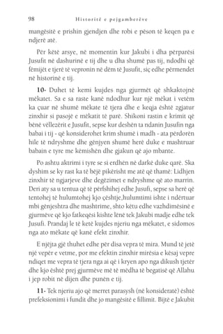 H i s t o r i t ë e p e j g a m b e r ë v e
98
mangësitë e prishin gjendjen dhe robi e pëson të keqen pa e
ndjerë atë.
Për këtë arsye, në momentin kur Jakubi i dha përparësi
Jusufit në dashurinë e tij dhe u dha shumë pas tij, ndodhi që
fëmijët e tjerë të vepronin në dëm të Jusufit, siç edhe përmendet
në historinë e tij.
10- Duhet të kemi kujdes nga gjurmët që shkaktojnë
mëkatet. Sa e sa raste kanë ndodhur kur një mëkat i vetëm
ka çuar në shumë mëkate të tjera dhe e keqja është zgjatur
zinxhir si pasojë e mëkatit të parë. Shikoni rastin e krimit që
bënë vëllezërit e Jusufit, sepse kur deshën ta ndanin Jusufin nga
babai i tij - që konsiderohet krim shumë i madh - ata përdorën
hile të ndryshme dhe gënjyen shumë herë duke e mashtruar
babain e tyre me këmishën dhe gjakun që ajo mbante.
Po ashtu aktrimi i tyre se si erdhën në darkë duke qarë. Ska
dyshim se ky rast ka të bëjë pikërisht me atë që thamë: Lidhjen
zinxhir të ngjarjeve dhe degëzimet e ndryshme që ato marrin.
Deri aty sa u tentua që të përfshihej edhe Jusufi, sepse sa herë që
tentohej të hulumtohej kjo çështje,hulumtimi ishte i ndërtuar
mbi gënjeshtra dhe mashtrime, shto këtu edhe vazhdimësinë e
gjurmëve që kjo fatkeqësi kishte lënë tek Jakubi madje edhe tek
Jusufi. Prandaj le të ketë kujdes njeriu nga mëkatet, e sidomos
nga ato mëkate që kanë efekt zinxhir.
E njëjta gjë thuhet edhe për disa vepra të mira. Mund të jetë
një vepër e vetme, por me efektin zinxhir mirësia e kësaj vepre
ndiqet me vepra të tjera nga ai që i kryen apo nga dikush tjetër
dhe kjo është prej gjurmëve më të mëdha të begatisë që Allahu
i jep robit në dijen dhe punën e tij.
11- Tek njeriu ajo që merret parasysh (në konsideratë) është
prefeksionimi i fundit dhe jo mangësitë e fillimit. Bijtë e Jakubit
 