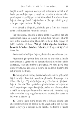 J u s u f i d h e J a k u b i ( a l e j h i m a s e l a m ) 99
(alejhi selam) i vepruan ato vepra të shëmtuara në fillim të
herës, por çështja e tyre u mbyll me pendim të sinqertë dhe
pranim plot keqardhje për atë që kishin bërë dhe kështu fituan
falje të plotë nga Jusufi (alejhi selam) si dhe nga babai i tyre që
u lut për ta për mëshirë dhe falje.
Nëse dikush e fal tjetrin, Allahu ka për ta falur atë, sepse ai
është Mëshiruesi dhe Falësi më i Madh.
Për këtë arsye, fjala më e drejtë është se Allahu i bëri ata
pejgamberë, sepse ua fali atë që kishin bërë më parë, sikur të
mos kishte ndodhur ndonjëherë. Këtë e themi duke bazuar në
fjalën e Allahut që thotë: “Atë që i është shpallur Ibrahimit,
Ismailit, Is’hakut, Jakubit, Esbatëve (12 bijve të tij).” (Al
Imran, 84)
Ata ishin dymbëdhjetë, bijtë e Jakubit dhe pasardhësit e tyre.
Argumenti që e pohon këtë është se në ëndërrën e Jusufit
ata u shfaqën si yje të cilat në përbërje kanë dritën dhe efektin
udhëzues, e që janë tipare të profetëve. Po edhe po të mos
ishin profetë, një gjë është e sigurtë se ata ishin dijetarë dhe
adhurues të mëdhenj.
12- Mësojmë mirësitë që Zoti i dha Jusufit, mirësi që kanë të
bëjnë me dijen, butësinë, moralet e plota dhe thirrjen për tek
Allahu dhe feja e Tij, si dhe faljen ndaj vëllezërve të tij fajtorë,
falje të cilën ai e filloi i pari dhe e plotësoi duke ua kujtuar se
nuk ka qortim për ta pas kësaj falje, pa harruar dhe respektin
e madh që tregoi për babain dhe nënën e tij, mirësinë ndaj
vëllezërve dhe ndaj të gjithë njerëzve, siç tregohet qartë në
historinë e jetës së tij.
13- Disa të këqia mund të jenë më të lehta se disa të tjera
dhe implementimi në dëmin më të vogël, është më me pak
zarar se kryerja e diçkaje më të madhe. Vëllezërit e Jusufit
 