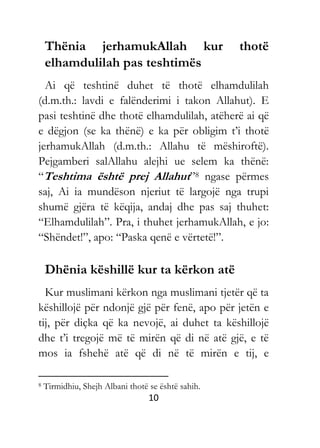 10
Thënia jerhamukAllah kur thotë
elhamdulilah pas teshtimës
Ai që teshtinë duhet të thotë elhamdulilah
(d.m.th.: lavdi e falënderimi i takon Allahut). E
pasi teshtinë dhe thotë elhamdulilah, atëherë ai që
e dëgjon (se ka thënë) e ka për obligim t’i thotë
jerhamukAllah (d.m.th.: Allahu të mëshiroftë).
Pejgamberi salAllahu alejhi ue selem ka thënë:
“Teshtima është prej Allahut”8 ngase përmes
saj, Ai ia mundëson njeriut të largojë nga trupi
shumë gjëra të këqija, andaj dhe pas saj thuhet:
“Elhamdulilah”. Pra, i thuhet jerhamukAllah, e jo:
“Shëndet!”, apo: “Paska qenë e vërtetë!”.
Dhënia këshillë kur ta kërkon atë
Kur muslimani kërkon nga muslimani tjetër që ta
këshillojë për ndonjë gjë për fenë, apo për jetën e
tij, për diçka që ka nevojë, ai duhet ta këshillojë
dhe t’i tregojë më të mirën që di në atë gjë, e të
mos ia fshehë atë që di në të mirën e tij, e
8 Tirmidhiu, Shejh Albani thotë se është sahih.
 