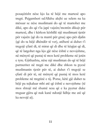 11
posaçërisht nëse kjo ka të bëjë me martesë apo
tregti. Pejgamberi salAllahu alejhi ue selem na ka
mësuar se nëse muslimani do që të martohet me
dikë, apo do që t’ia japë vajzën/motrën dikujt për
martesë, dhe i kërkon këshillë një muslimani tjetër
për vajzën (që do ta marrë për grua) apo për djalin
(që do ta bëjë dhëndër të vet), atëherë ai duhet t’i
tregojë çfarë di, të mirat që di dhe të këqijat që di,
që të largohet nga kjo gjë nëse është e nevojshme,
në mënyrë që pastaj të mos ketë probleme në jetën
e tyre. Gjithashtu, nëse një musliman do që të bëjë
partneritet në tregti me dikë dhe shkon ta pyesë
muslimanin tjetër për të, ai duhet t’i tregojë se
çfarë di për të, në mënyrë që pastaj të mos ketë
probleme në tregtinë e tij. Porse, këtë gjë duhet ta
bëjë pa tejkaluar mbi atë që është e nevojshme (të
mos shtojë më shumë sesa që e ka pyetur duke
treguar gjëra që nuk kanë ndonjë lidhje me atë që
ka nevojë ai).
 