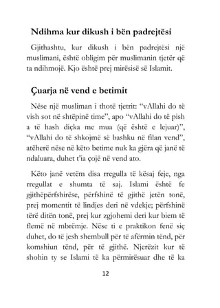 12
Ndihma kur dikush i bën padrejtësi
Gjithashtu, kur dikush i bën padrejtësi një
muslimani, është obligim për muslimanin tjetër që
ta ndihmojë. Kjo është prej mirësisë së Islamit.
Çuarja në vend e betimit
Nëse një musliman i thotë tjetrit: “vAllahi do të
vish sot në shtëpinë time”, apo “vAllahi do të pish
a të hash diçka me mua (që është e lejuar)”,
“vAllahi do të shkojmë së bashku në filan vend”,
atëherë nëse në këto betime nuk ka gjëra që janë të
ndaluara, duhet t’ia çojë në vend ato.
Këto janë vetëm disa rregulla të kësaj feje, nga
rregullat e shumta të saj. Islami është fe
gjithëpërfshirëse, përfshinë të gjithë jetën tonë,
prej momentit të lindjes deri në vdekje; përfshinë
tërë ditën tonë, prej kur zgjohemi deri kur biem të
flemë në mbrëmje. Nëse ti e praktikon fenë siç
duhet, do të jesh shembull për të afërmin tënd, për
komshiun tënd, për të gjithë. Njerëzit kur të
shohin ty se Islami të ka përmirësuar dhe të ka
 