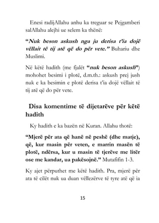15
Enesi radijAllahu anhu ka treguar se Pejgamberi
salAllahu alejhi ue selem ka thënë:
“Nuk beson askush nga ju derisa t’ia dojë
vëllait të tij atë që do për vete.” Buhariu dhe
Muslimi.
Në këtë hadith (me fjalët “nuk beson askush”)
mohohet besimi i plotë, d.m.th.: askush prej jush
nuk e ka besimin e plotë derisa t’ia dojë vëllait të
tij atë që do për vete.
Disa komentime të dijetarëve për këtë
hadith
Ky hadith e ka bazën në Kuran. Allahu thotë:
“Mjerë për ata që hanë në peshë (dhe matje),
që, kur masin për veten, e marrin masën të
plotë, ndërsa, kur u masin të tjerëve me litër
ose me kandar, ua pakësojnë.” Mutafifin 1-3.
Ky ajet përputhet me këtë hadith. Pra, mjerë për
ata të cilët nuk ua duan vëllezërve të tyre atë që ia
 