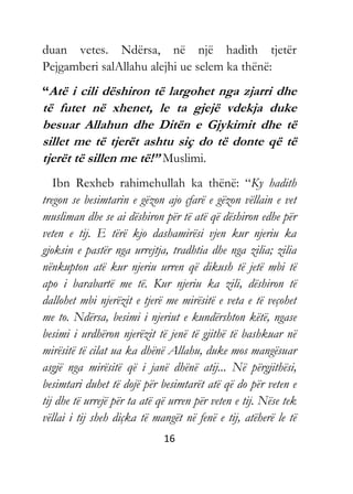 16
duan vetes. Ndërsa, në një hadith tjetër
Pejgamberi salAllahu alejhi ue selem ka thënë:
“Atë i cili dëshiron të largohet nga zjarri dhe
të futet në xhenet, le ta gjejë vdekja duke
besuar Allahun dhe Ditën e Gjykimit dhe të
sillet me të tjerët ashtu siç do të donte që të
tjerët të sillen me të!” Muslimi.
Ibn Rexheb rahimehullah ka thënë: “Ky hadith
tregon se besimtarin e gëzon ajo çfarë e gëzon vëllain e vet
musliman dhe se ai dëshiron për të atë që dëshiron edhe për
veten e tij. E tërë kjo dashamirësi vjen kur njeriu ka
gjoksin e pastër nga urrejtja, tradhtia dhe nga zilia; zilia
nënkupton atë kur njeriu urren që dikush të jetë mbi të
apo i barabartë me të. Kur njeriu ka zili, dëshiron të
dallohet mbi njerëzit e tjerë me mirësitë e veta e të veçohet
me to. Ndërsa, besimi i njeriut e kundërshton këtë, ngase
besimi i urdhëron njerëzit të jenë të gjithë të bashkuar në
mirësitë të cilat ua ka dhënë Allahu, duke mos mangësuar
asgjë nga mirësitë që i janë dhënë atij... Në përgjithësi,
besimtari duhet të dojë për besimtarët atë që do për veten e
tij dhe të urrejë për ta atë që urren për veten e tij. Nëse tek
vëllai i tij sheh diçka të mangët në fenë e tij, atëherë le të
 