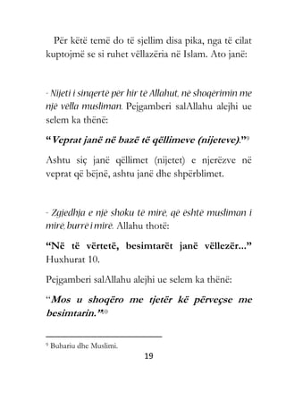 19
Për këtë temë do të sjellim disa pika, nga të cilat
kuptojmë se si ruhet vëllazëria në Islam. Ato janë:
Pejgamberi salAllahu alejhi ue
selem ka thënë:
“Veprat janë në bazë të qëllimeve (nijeteve).”9
Ashtu siç janë qëllimet (nijetet) e njerëzve në
veprat që bëjnë, ashtu janë dhe shpërblimet.
Allahu thotë:
“Në të vërtetë, besimtarët janë vëllezër...”
Huxhurat 10.
Pejgamberi salAllahu alejhi ue selem ka thënë:
“Mos u shoqëro me tjetër kë përveçse me
besimtarin.”10
9 Buhariu dhe Muslimi.
 