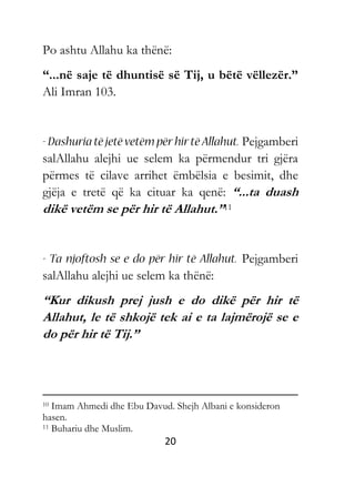 20
Po ashtu Allahu ka thënë:
“...në saje të dhuntisë së Tij, u bëtë vëllezër.”
Ali Imran 103.
Pejgamberi
salAllahu alejhi ue selem ka përmendur tri gjëra
përmes të cilave arrihet ëmbëlsia e besimit, dhe
gjëja e tretë që ka cituar ka qenë: “...ta duash
dikë vetëm se për hir të Allahut.”11
Pejgamberi
salAllahu alejhi ue selem ka thënë:
“Kur dikush prej jush e do dikë për hir të
Allahut, le të shkojë tek ai e ta lajmërojë se e
do për hir të Tij.”
10 Imam Ahmedi dhe Ebu Davud. Shejh Albani e konsideron
hasen.
11 Buhariu dhe Muslim.
 