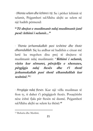 21
Sa i përket kthimit të
selamit, Pejgamberi salAllahu alejhi ue selem në
një hadith përmend:
“Të drejtat e muslimanit ndaj muslimanit janë
pesë: kthimi i selamit...”
Siç ka ardhur në hadithin e cituar më
lartë ku tregohen disa prej të drejtave të
muslimanit ndaj muslimanit: “Kthimi i selamit,
vizita kur sëmuret, përcjellja e xhenazes,
përgjigja ndaj ftesës dhe t’i thotë
jerhamukallah pasi thotë elhamdulilah kur
teshtinë.”12
Kur një vëlla musliman të
fton ty, ti duhet t’i përgjigjesh ftesës. Posaçërisht
nëse është fjala për ftesën në dasmë. Pejgamberi
salAllahu alejhi ue selem ka thënë:“
12 Buhariu dhe Muslimi.
 