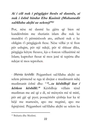 22
Ai i cili nuk i përgjigjet ftesës së dasmës, ai
nuk i është bindur Ebu Kasimit (Muhamedit
salAllahu alejhi ue selem)!”13
Por, nëse në dasmë ka gjëra që bien në
kundërshtim me sheriatin islam dhe nuk ke
mundësi t’i përmirësosh ato, atëherë nuk e ke
obligim t’i përgjigjesh ftese. Nëse vëllai yt të fton
për ushqim, për një ndejë, për të shkuar diku,
përgjigju këtyre ftesave, kjo e forcon vëllazërinë në
Islam; kuptohet ftesat të mos jenë të tepërta dhe
ndejat të mos teprohen.
Pejgamberi salAllahu alejhi ue
selem përmend se nga të drejtat e muslimanit ndaj
muslimanit është dhe: ““...ta këshillojë kur i
kërkon këshillë.” Këshilloje vëllain tënd
musliman me atë që e di, në mënyrën më të mirë,
për atë gjë që pyet; posaçërisht çështja kur ka të
bëjë me martesën, apo me tregtinë, apo me
fqinjësinë. Pejgamberi salAllahu alejhi ue selem ka
13 Buhariu dhe Muslimi.
 