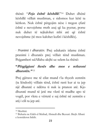 23
thënë: “Feja është këshillë.”14 Duhet dhënë
këshillë vëllait musliman, e sidomos kur këtë ta
kërkon. Nuk është përgojim nëse i tregon çfarë
është e nevojshme rreth asaj që ka pyetur, porse
nuk duhet të tejkalohet mbi atë që është
nevojshme (të mos kalohet kufiri i këshillës).
Prej edukatës islame është
pranimi i dhuratës prej vëllait tënd musliman.
Pejgamberi salAllahu alejhi ue selem ka thënë:
“Përgjigjuni ftesës dhe mos e refuzoni
dhuratën.” 15
Prej gjërave me të cilat mund t’ia thyesh zemrën
(ta lëndosh) vëllain tënd, është rasti kur ai ta jep
një dhuratë e ndërsa ti nuk ia pranon atë. Kjo
dhuratë mund të jetë me vlerë të madhe apo të
vogël, por vlera e vërtetë e saj është në zemrën e
atij i cili ta jep atë.
14 Muslimi.
15 Buhariu ne Edeb el Mufrad, Ahmedi dhe Bezzari. Shejh Albani
e konsideron Sahih.
 