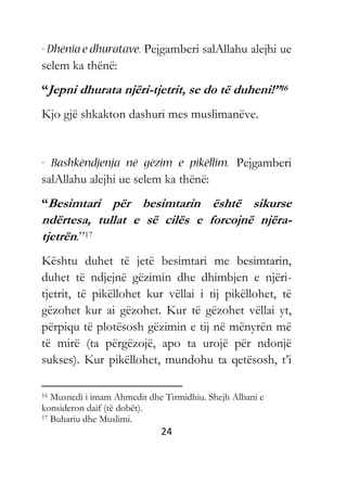 24
Pejgamberi salAllahu alejhi ue
selem ka thënë:
“Jepni dhurata njëri-tjetrit, se do të duheni!”16
Kjo gjë shkakton dashuri mes muslimanëve.
Pejgamberi
salAllahu alejhi ue selem ka thënë:
“Besimtari për besimtarin është sikurse
ndërtesa, tullat e së cilës e forcojnë njëra-
tjetrën.”17
Kështu duhet të jetë besimtari me besimtarin,
duhet të ndjejnë gëzimin dhe dhimbjen e njëri-
tjetrit, të pikëllohet kur vëllai i tij pikëllohet, të
gëzohet kur ai gëzohet. Kur të gëzohet vëllai yt,
përpiqu të plotësosh gëzimin e tij në mënyrën më
të mirë (ta përgëzojë, apo ta urojë për ndonjë
sukses). Kur pikëllohet, mundohu ta qetësosh, t’i
16 Musnedi i imam Ahmedit dhe Tirmidhiu. Shejh Albani e
konsideron daif (të dobët).
17 Buhariu dhe Muslimi.
 