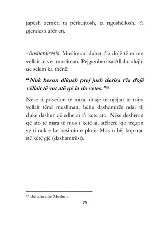 25
japësh zemër, ta përkujtosh, ta ngushëllosh, t’i
gjendesh afër etj.
Muslimani duhet t’ia dojë të mirën
vëllait të vet musliman. Pejgamberi salAllahu alejhi
ue selem ka thënë:
“Nuk beson dikush prej jush derisa t’ia dojë
vëllait të vet atë që ia do vetes.”18
Nëse ti posedon të mira, duaje të njëjtat të mira
vëllait tënd musliman, bëhu dashamirës ndaj tij
duke dashur që edhe ai t’i ketë ato. Nëse dëshiron
që ato të mira të mos i ketë ai, atëherë kjo tregon
se ti nuk e ke besimin e plotë. Mos u bëj koprrac
në këtë gjë (dashamirësi).
18 Buhariu dhe Muslimi.
 