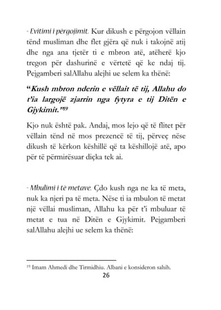 26
Kur dikush e përgojon vëllain
tënd musliman dhe flet gjëra që nuk i takojnë atij
dhe nga ana tjetër ti e mbron atë, atëherë kjo
tregon për dashurinë e vërtetë që ke ndaj tij.
Pejgamberi salAllahu alejhi ue selem ka thënë:
“Kush mbron nderin e vëllait të tij, Allahu do
t’ia largojë zjarrin nga fytyra e tij Ditën e
Gjykimit.”19
Kjo nuk është pak. Andaj, mos lejo që të flitet për
vëllain tënd në mos prezencë të tij, përveç nëse
dikush të kërkon këshillë që ta këshillojë atë, apo
për të përmirësuar diçka tek ai.
Çdo kush nga ne ka të meta,
nuk ka njeri pa të meta. Nëse ti ia mbulon të metat
një vëllai musliman, Allahu ka për t’i mbuluar të
metat e tua në Ditën e Gjykimit. Pejgamberi
salAllahu alejhi ue selem ka thënë:
19 Imam Ahmedi dhe Tirmidhiu. Albani e konsideron sahih.
 