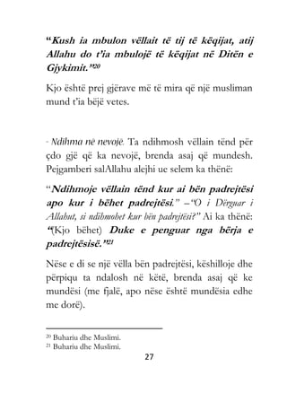 27
“Kush ia mbulon vëllait të tij të këqijat, atij
Allahu do t’ia mbulojë të këqijat në Ditën e
Gjykimit.”20
Kjo është prej gjërave më të mira që një musliman
mund t’ia bëjë vetes.
Ta ndihmosh vëllain tënd për
çdo gjë që ka nevojë, brenda asaj që mundesh.
Pejgamberi salAllahu alejhi ue selem ka thënë:
“Ndihmoje vëllain tënd kur ai bën padrejtësi
apo kur i bëhet padrejtësi.” –“O i Dërguar i
Allahut, si ndihmohet kur bën padrejtësi?” Ai ka thënë:
“(Kjo bëhet) Duke e penguar nga bërja e
padrejtësisë.”21
Nëse e di se një vëlla bën padrejtësi, këshilloje dhe
përpiqu ta ndalosh në këtë, brenda asaj që ke
mundësi (me fjalë, apo nëse është mundësia edhe
me dorë).
20 Buhariu dhe Muslimi.
21 Buhariu dhe Muslimi.
 