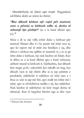 28
Pejgamberi
salAllahu alejhi ue selem ka thënë:
“Kur dikush kërkon një vajzë për martesë,
mos u përziej ta kërkosh edhe ti, derisa të
mbarojë kjo çështje22 (se a ia kanë dhënë apo
jo).”
Nëse e di se një vëlla është duke e kërkuar për
martesë filanen dhe ti i ke punët më mirë sesa ai,
apo ke raport më të mirë me familjen e saj, dhe
shkon e kërkon me qëllim të marrësh ti, e jo ai që
ishte duke e kërkuar, kjo nuk lejohet në Islam. Kur
të dihet se a ia kanë dhënë apo e kanë refuzuar,
atëherë mund ta kërkosh ti. Gjithashtu, kur dikush
bën tregti, p.sh.: zakonisht kjo ndodh në treg, kur
dikush vjen te një shitës dhe ai ia jep çmimin e
produktit, ndërkohë ti ndërhyn në këtë mes e i
thua se unë ta jap më lirë, apo malli im është më i
mirë, apo ia zhvleftëson mallin e tij, kjo ndalohet.
Nuk lejohet të ndërhyhet në këtë tregti derisa të
mbarojë. Kur të largohet blerësi nga ai dhe vjen
22 Buhariu dhe Muslimi.
 