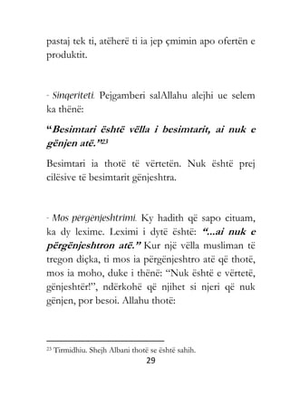 29
pastaj tek ti, atëherë ti ia jep çmimin apo ofertën e
produktit.
Pejgamberi salAllahu alejhi ue selem
ka thënë:
“Besimtari është vëlla i besimtarit, ai nuk e
gënjen atë.”23
Besimtari ia thotë të vërtetën. Nuk është prej
cilësive të besimtarit gënjeshtra.
Ky hadith që sapo cituam,
ka dy lexime. Leximi i dytë është: “...ai nuk e
përgënjeshtron atë.” Kur një vëlla musliman të
tregon diçka, ti mos ia përgënjeshtro atë që thotë,
mos ia moho, duke i thënë: “Nuk është e vërtetë,
gënjeshtër!”, ndërkohë që njihet si njeri që nuk
gënjen, por besoi. Allahu thotë:
23 Tirmidhiu. Shejh Albani thotë se është sahih.
 