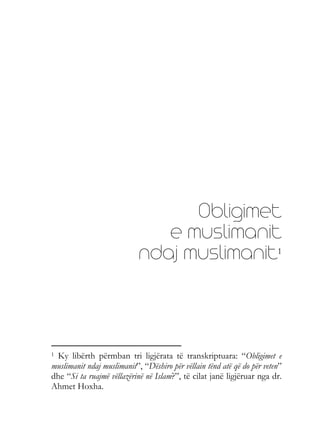Obligimet
e muslimanit
ndaj muslimanit1
1 Ky libërth përmban tri ligjërata të transkriptuara: “Obligimet e
muslimanit ndaj muslimanit”, “Dëshiro për vëllain tënd atë që do për veten”
dhe “Si ta ruajmë vëllazërinë në Islam?”, të cilat janë ligjëruar nga dr.
Ahmet Hoxha.
 