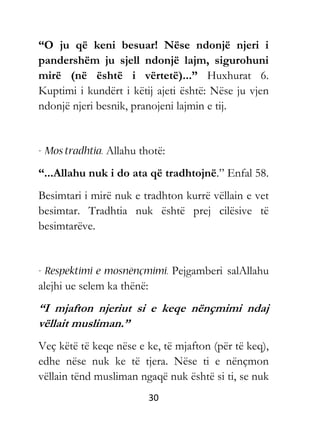 30
“O ju që keni besuar! Nëse ndonjë njeri i
pandershëm ju sjell ndonjë lajm, sigurohuni
mirë (në është i vërtetë)...” Huxhurat 6.
Kuptimi i kundërt i këtij ajeti është: Nëse ju vjen
ndonjë njeri besnik, pranojeni lajmin e tij.
Allahu thotë:
“...Allahu nuk i do ata që tradhtojnë.” Enfal 58.
Besimtari i mirë nuk e tradhton kurrë vëllain e vet
besimtar. Tradhtia nuk është prej cilësive të
besimtarëve.
Pejgamberi salAllahu
alejhi ue selem ka thënë:
“I mjafton njeriut si e keqe nënçmimi ndaj
vëllait musliman.”
Veç këtë të keqe nëse e ke, të mjafton (për të keq),
edhe nëse nuk ke të tjera. Nëse ti e nënçmon
vëllain tënd musliman ngaqë nuk është si ti, se nuk
 