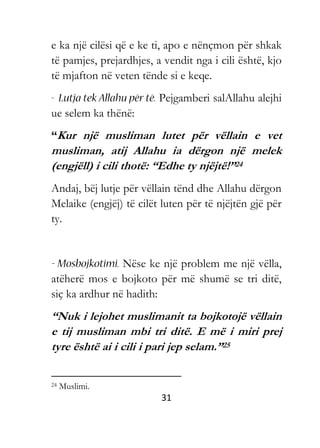 31
e ka një cilësi që e ke ti, apo e nënçmon për shkak
të pamjes, prejardhjes, a vendit nga i cili është, kjo
të mjafton në veten tënde si e keqe.
Pejgamberi salAllahu alejhi
ue selem ka thënë:
“Kur një musliman lutet për vëllain e vet
musliman, atij Allahu ia dërgon një melek
(engjëll) i cili thotë: “Edhe ty njëjtë!”24
Andaj, bëj lutje për vëllain tënd dhe Allahu dërgon
Melaike (engjëj) të cilët luten për të njëjtën gjë për
ty.
Nëse ke një problem me një vëlla,
atëherë mos e bojkoto për më shumë se tri ditë,
siç ka ardhur në hadith:
“Nuk i lejohet muslimanit ta bojkotojë vëllain
e tij musliman mbi tri ditë. E më i miri prej
tyre është ai i cili i pari jep selam.”25
24 Muslimi.
 