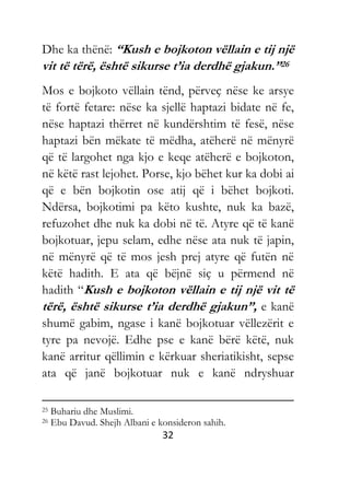 32
Dhe ka thënë: “Kush e bojkoton vëllain e tij një
vit të tërë, është sikurse t’ia derdhë gjakun.”26
Mos e bojkoto vëllain tënd, përveç nëse ke arsye
të fortë fetare: nëse ka sjellë haptazi bidate në fe,
nëse haptazi thërret në kundërshtim të fesë, nëse
haptazi bën mëkate të mëdha, atëherë në mënyrë
që të largohet nga kjo e keqe atëherë e bojkoton,
në këtë rast lejohet. Porse, kjo bëhet kur ka dobi ai
që e bën bojkotin ose atij që i bëhet bojkoti.
Ndërsa, bojkotimi pa këto kushte, nuk ka bazë,
refuzohet dhe nuk ka dobi në të. Atyre që të kanë
bojkotuar, jepu selam, edhe nëse ata nuk të japin,
në mënyrë që të mos jesh prej atyre që futën në
këtë hadith. E ata që bëjnë siç u përmend në
hadith “Kush e bojkoton vëllain e tij një vit të
tërë, është sikurse t’ia derdhë gjakun”, e kanë
shumë gabim, ngase i kanë bojkotuar vëllezërit e
tyre pa nevojë. Edhe pse e kanë bërë këtë, nuk
kanë arritur qëllimin e kërkuar sheriatikisht, sepse
ata që janë bojkotuar nuk e kanë ndryshuar
25 Buhariu dhe Muslimi.
26 Ebu Davud. Shejh Albani e konsideron sahih.
 
