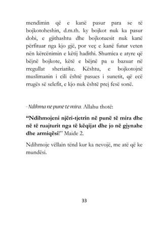 33
mendimin që e kanë pasur para se të
bojkotoheshin, d.m.th. ky bojkot nuk ka pasur
dobi, e gjithashtu dhe bojkotuesit nuk kanë
përfituar nga kjo gjë, por veç e kanë futur veten
nën kërcënimin e këtij hadithi. Shumica e atyre që
bëjnë bojkote, këtë e bëjnë pa u bazuar në
rregullat sheriatike. Kështu, e bojkotojnë
muslimanin i cili është pasues i sunetit, që ecë
rrugës së selefit, e kjo nuk është prej fesë sonë.
Allahu thotë:
“Ndihmojeni njëri-tjetrin në punë të mira dhe
në të ruajturit nga të këqijat dhe jo në gjynahe
dhe armiqësi!” Maide 2.
Ndihmoje vëllain tënd kur ka nevojë, me atë që ke
mundësi.
 